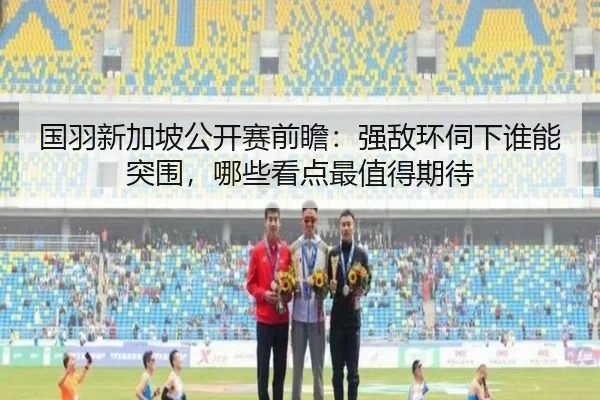 国羽新加坡公开赛前瞻：强敌环伺下谁能突围，哪些看点最值得期待 | youbotiyu